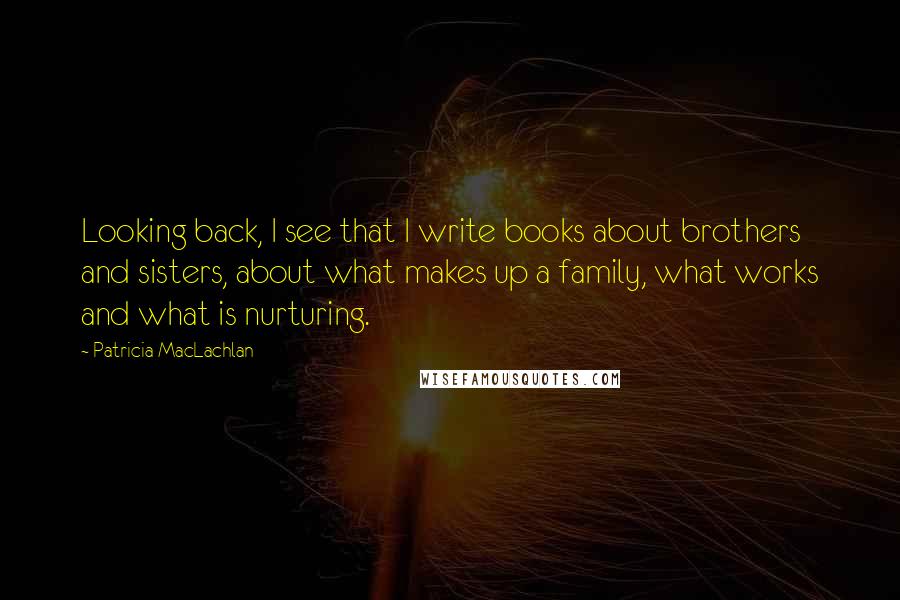 Patricia MacLachlan Quotes: Looking back, I see that I write books about brothers and sisters, about what makes up a family, what works and what is nurturing.