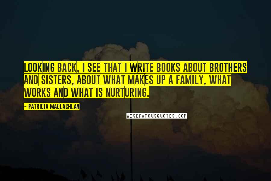 Patricia MacLachlan Quotes: Looking back, I see that I write books about brothers and sisters, about what makes up a family, what works and what is nurturing.