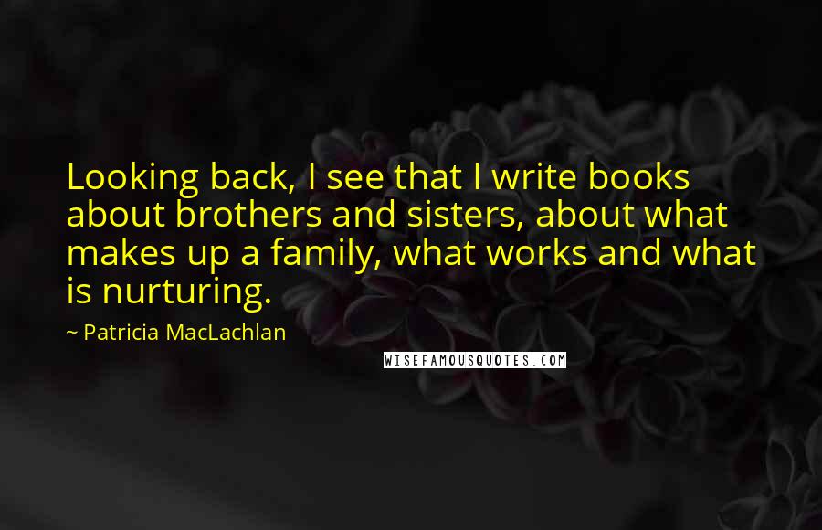 Patricia MacLachlan Quotes: Looking back, I see that I write books about brothers and sisters, about what makes up a family, what works and what is nurturing.