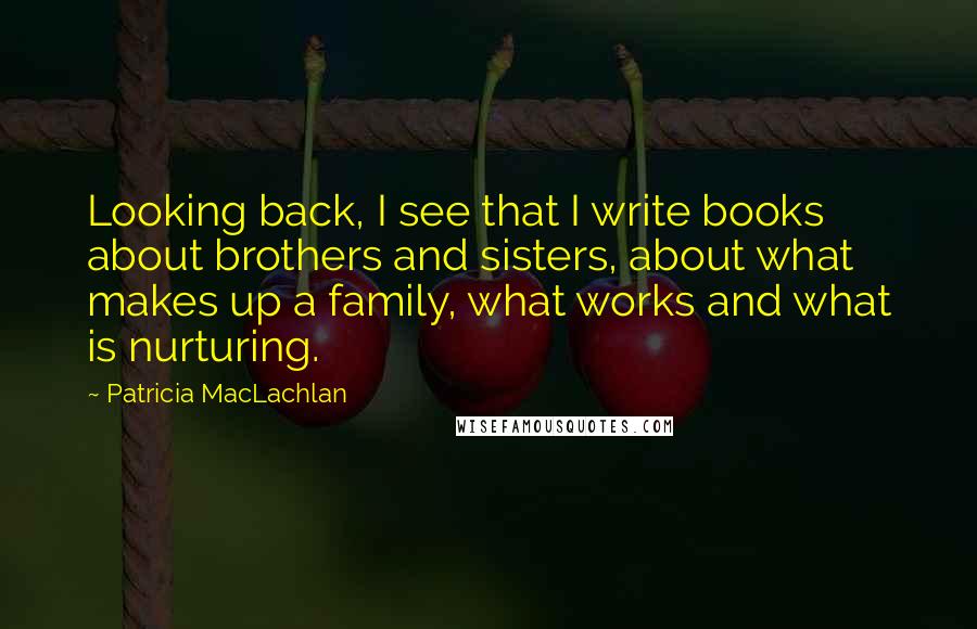 Patricia MacLachlan Quotes: Looking back, I see that I write books about brothers and sisters, about what makes up a family, what works and what is nurturing.