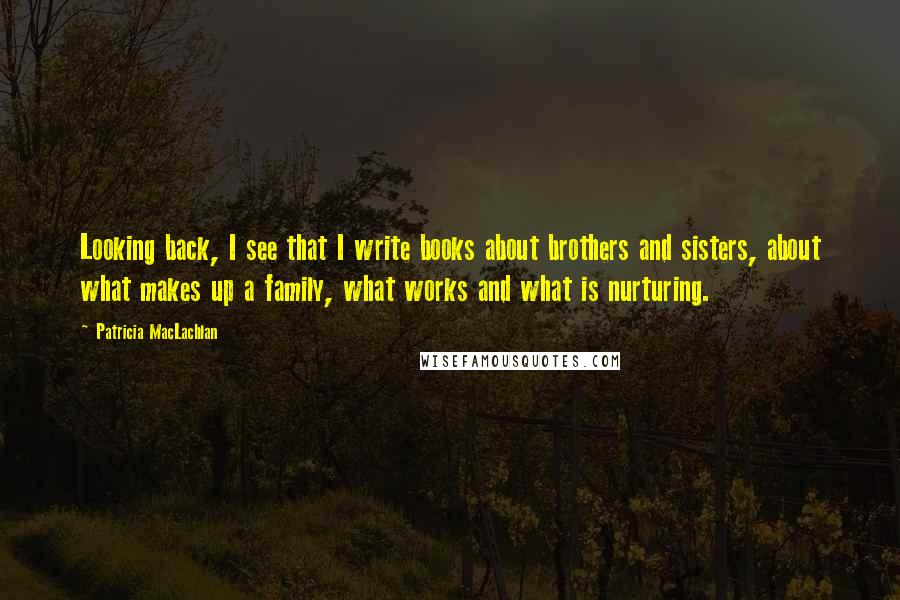 Patricia MacLachlan Quotes: Looking back, I see that I write books about brothers and sisters, about what makes up a family, what works and what is nurturing.