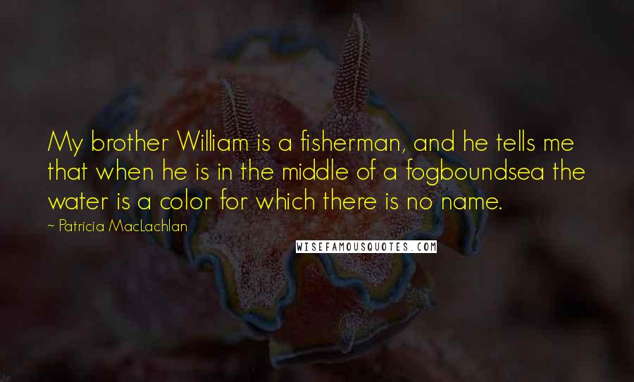 Patricia MacLachlan Quotes: My brother William is a fisherman, and he tells me that when he is in the middle of a fogboundsea the water is a color for which there is no name.