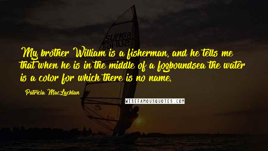 Patricia MacLachlan Quotes: My brother William is a fisherman, and he tells me that when he is in the middle of a fogboundsea the water is a color for which there is no name.