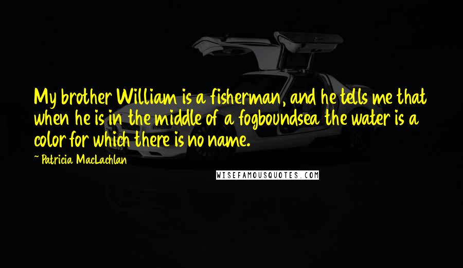 Patricia MacLachlan Quotes: My brother William is a fisherman, and he tells me that when he is in the middle of a fogboundsea the water is a color for which there is no name.