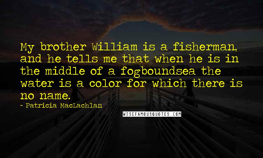 Patricia MacLachlan Quotes: My brother William is a fisherman, and he tells me that when he is in the middle of a fogboundsea the water is a color for which there is no name.