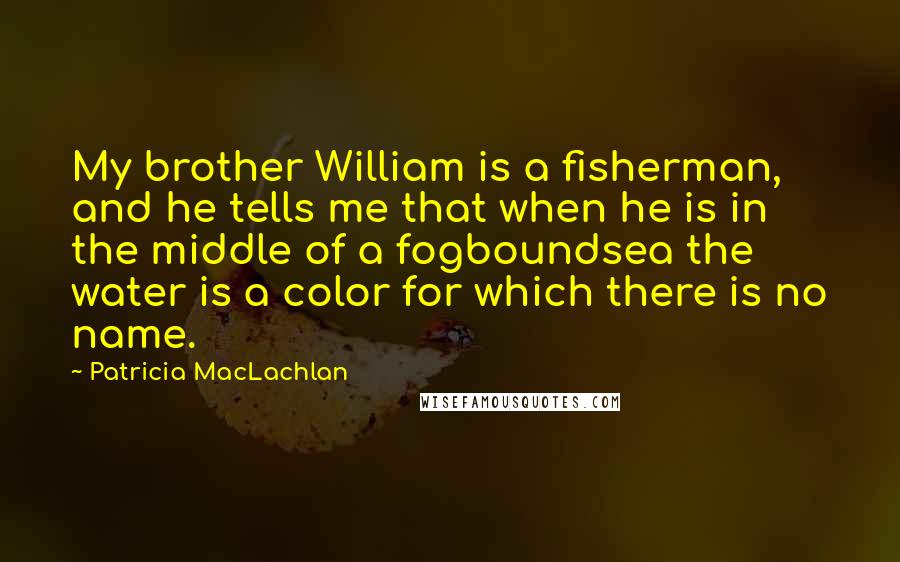 Patricia MacLachlan Quotes: My brother William is a fisherman, and he tells me that when he is in the middle of a fogboundsea the water is a color for which there is no name.