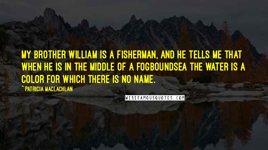 Patricia MacLachlan Quotes: My brother William is a fisherman, and he tells me that when he is in the middle of a fogboundsea the water is a color for which there is no name.