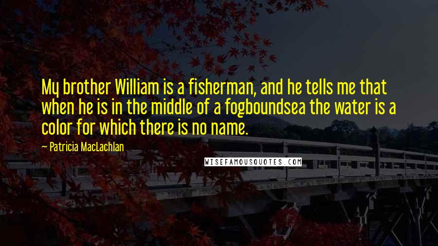 Patricia MacLachlan Quotes: My brother William is a fisherman, and he tells me that when he is in the middle of a fogboundsea the water is a color for which there is no name.