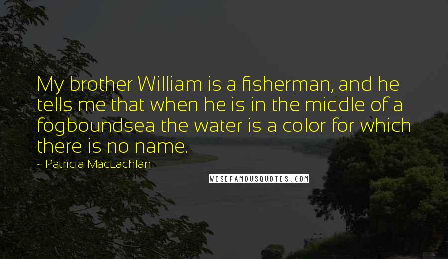 Patricia MacLachlan Quotes: My brother William is a fisherman, and he tells me that when he is in the middle of a fogboundsea the water is a color for which there is no name.