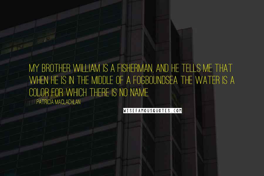 Patricia MacLachlan Quotes: My brother William is a fisherman, and he tells me that when he is in the middle of a fogboundsea the water is a color for which there is no name.