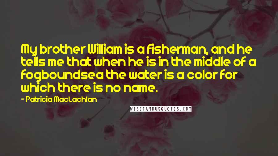 Patricia MacLachlan Quotes: My brother William is a fisherman, and he tells me that when he is in the middle of a fogboundsea the water is a color for which there is no name.