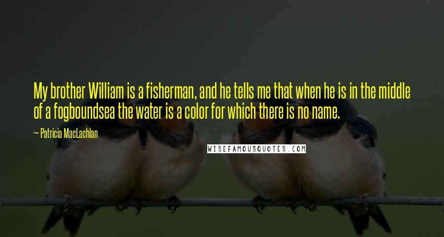 Patricia MacLachlan Quotes: My brother William is a fisherman, and he tells me that when he is in the middle of a fogboundsea the water is a color for which there is no name.