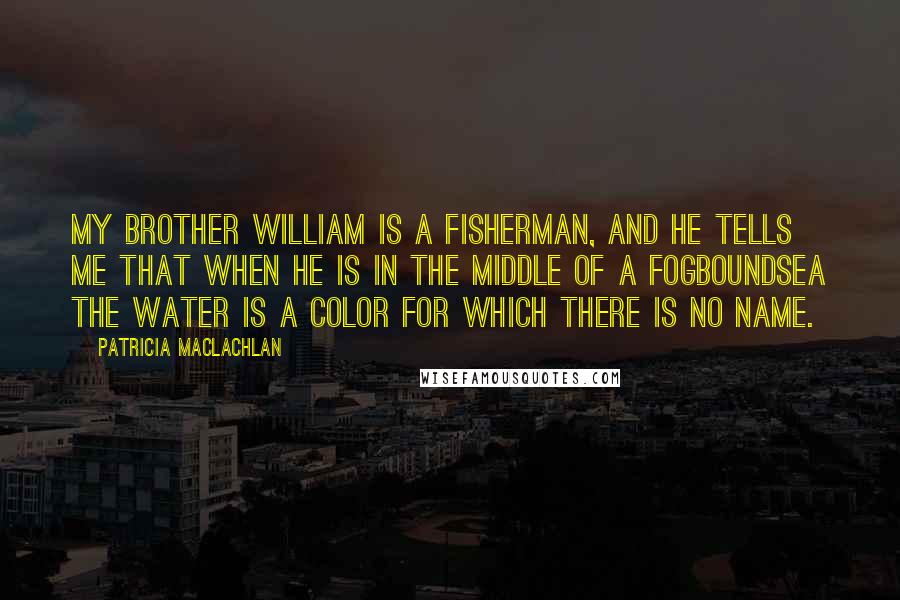 Patricia MacLachlan Quotes: My brother William is a fisherman, and he tells me that when he is in the middle of a fogboundsea the water is a color for which there is no name.