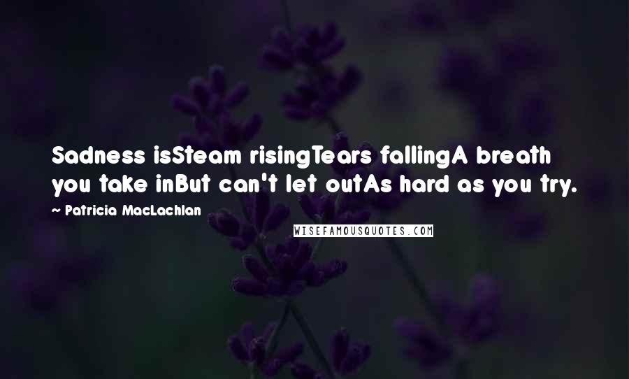 Patricia MacLachlan Quotes: Sadness isSteam risingTears fallingA breath you take inBut can't let outAs hard as you try.