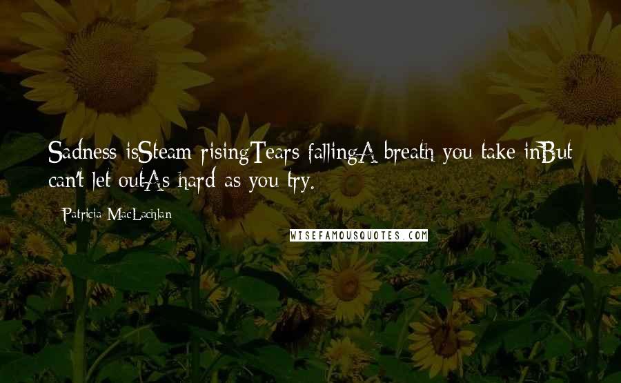 Patricia MacLachlan Quotes: Sadness isSteam risingTears fallingA breath you take inBut can't let outAs hard as you try.