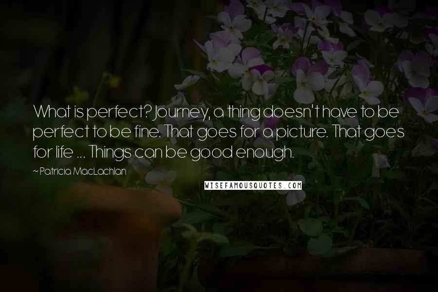 Patricia MacLachlan Quotes: What is perfect? Journey, a thing doesn't have to be perfect to be fine. That goes for a picture. That goes for life ... Things can be good enough.