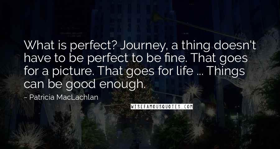 Patricia MacLachlan Quotes: What is perfect? Journey, a thing doesn't have to be perfect to be fine. That goes for a picture. That goes for life ... Things can be good enough.