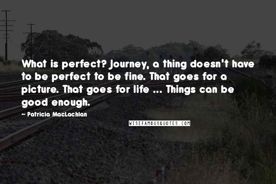 Patricia MacLachlan Quotes: What is perfect? Journey, a thing doesn't have to be perfect to be fine. That goes for a picture. That goes for life ... Things can be good enough.