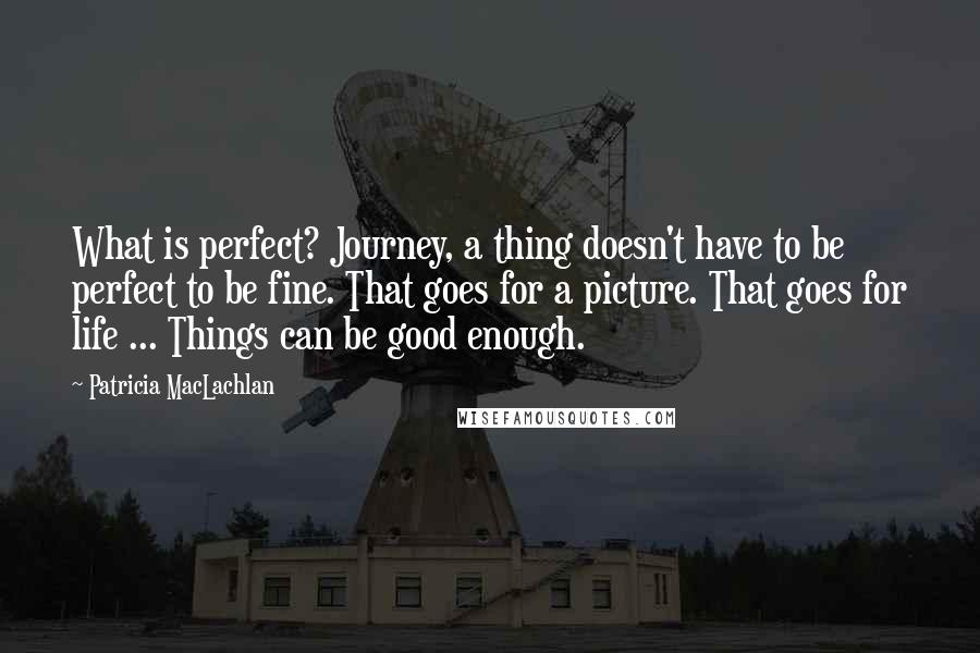 Patricia MacLachlan Quotes: What is perfect? Journey, a thing doesn't have to be perfect to be fine. That goes for a picture. That goes for life ... Things can be good enough.