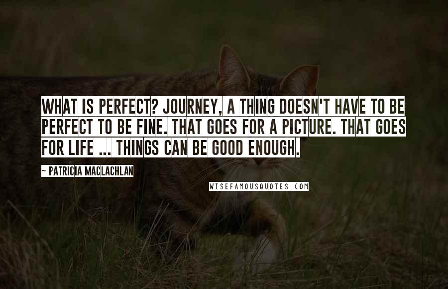 Patricia MacLachlan Quotes: What is perfect? Journey, a thing doesn't have to be perfect to be fine. That goes for a picture. That goes for life ... Things can be good enough.