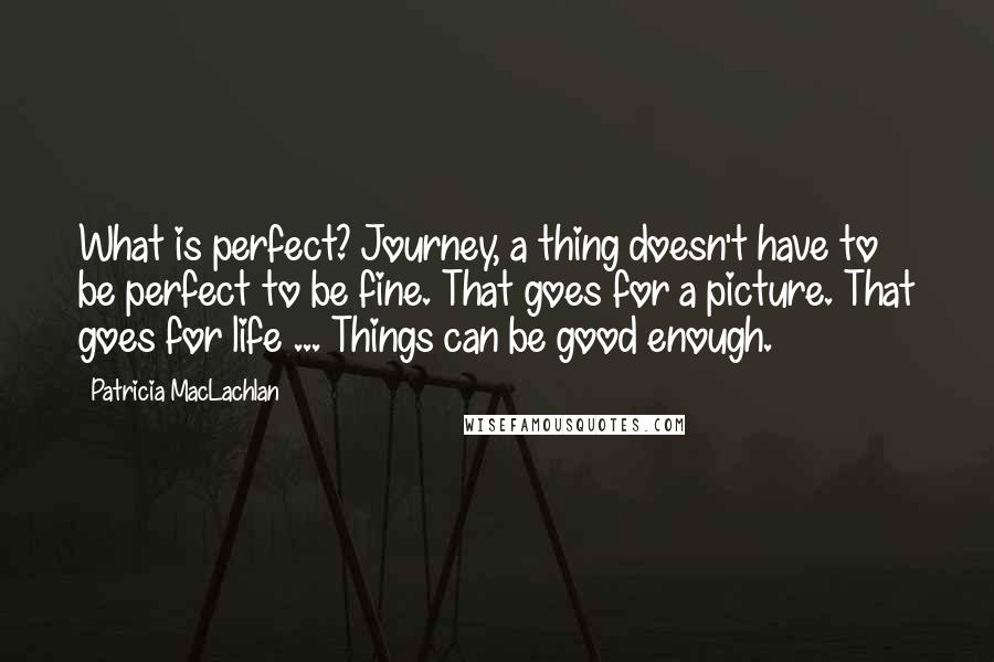 Patricia MacLachlan Quotes: What is perfect? Journey, a thing doesn't have to be perfect to be fine. That goes for a picture. That goes for life ... Things can be good enough.