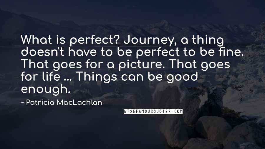 Patricia MacLachlan Quotes: What is perfect? Journey, a thing doesn't have to be perfect to be fine. That goes for a picture. That goes for life ... Things can be good enough.