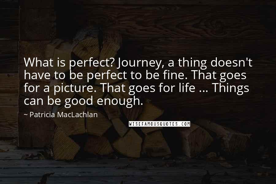 Patricia MacLachlan Quotes: What is perfect? Journey, a thing doesn't have to be perfect to be fine. That goes for a picture. That goes for life ... Things can be good enough.