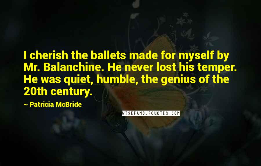 Patricia McBride Quotes: I cherish the ballets made for myself by Mr. Balanchine. He never lost his temper. He was quiet, humble, the genius of the 20th century.