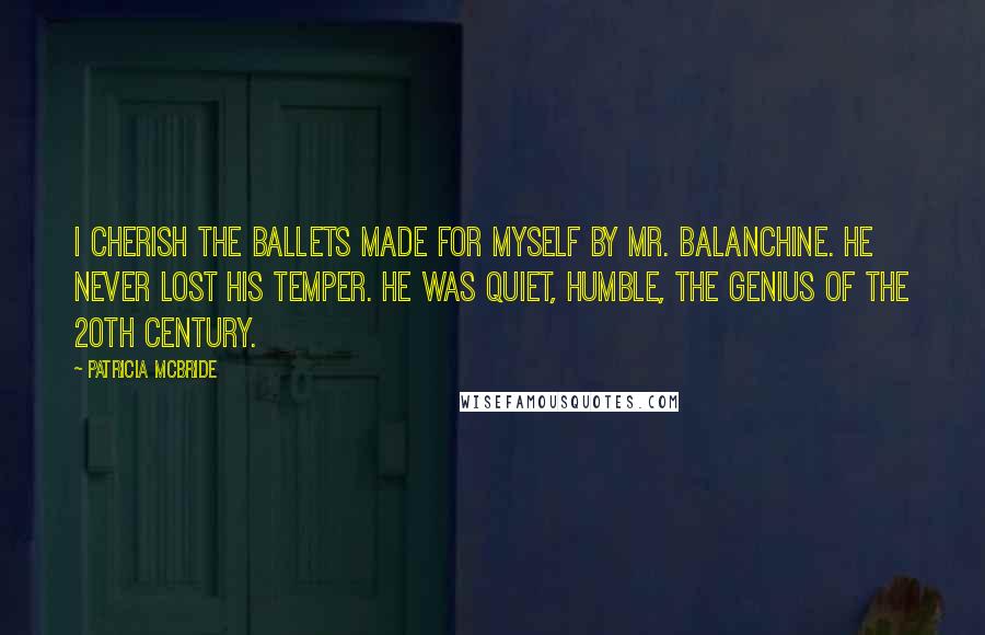 Patricia McBride Quotes: I cherish the ballets made for myself by Mr. Balanchine. He never lost his temper. He was quiet, humble, the genius of the 20th century.