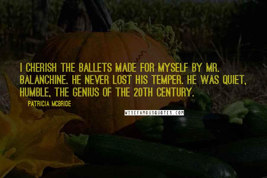 Patricia McBride Quotes: I cherish the ballets made for myself by Mr. Balanchine. He never lost his temper. He was quiet, humble, the genius of the 20th century.