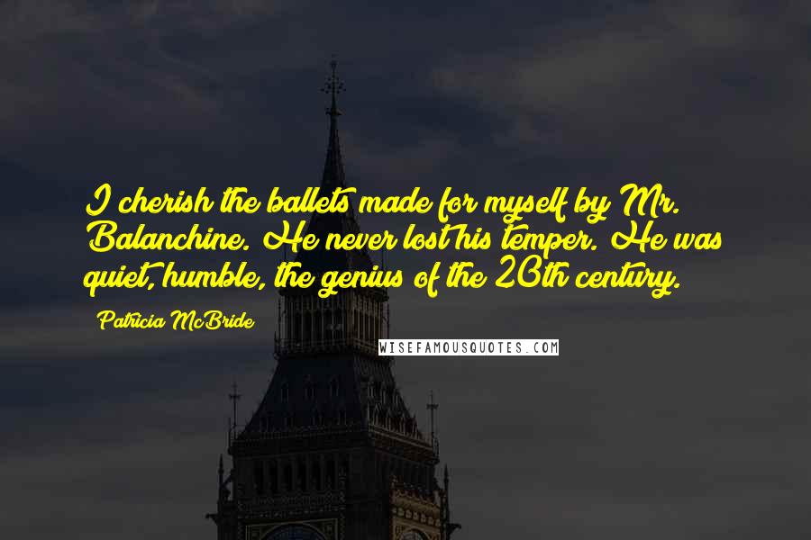 Patricia McBride Quotes: I cherish the ballets made for myself by Mr. Balanchine. He never lost his temper. He was quiet, humble, the genius of the 20th century.