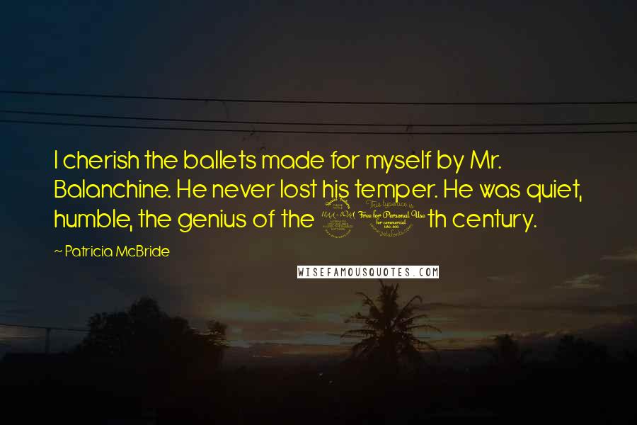 Patricia McBride Quotes: I cherish the ballets made for myself by Mr. Balanchine. He never lost his temper. He was quiet, humble, the genius of the 20th century.