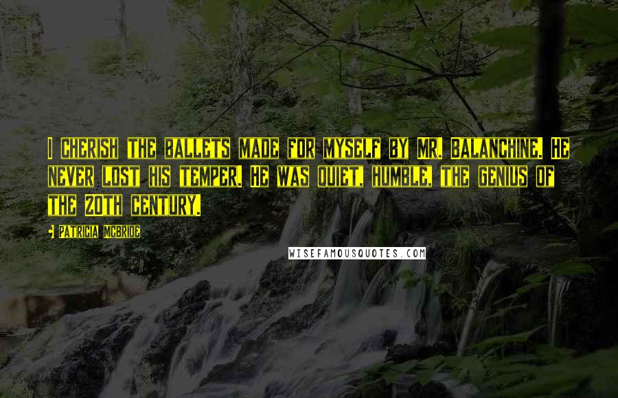 Patricia McBride Quotes: I cherish the ballets made for myself by Mr. Balanchine. He never lost his temper. He was quiet, humble, the genius of the 20th century.