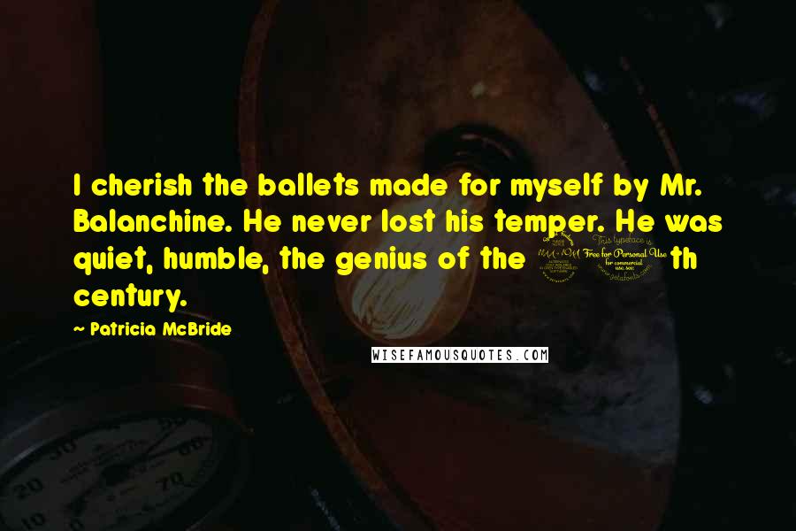 Patricia McBride Quotes: I cherish the ballets made for myself by Mr. Balanchine. He never lost his temper. He was quiet, humble, the genius of the 20th century.