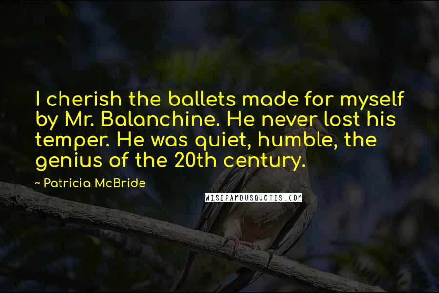 Patricia McBride Quotes: I cherish the ballets made for myself by Mr. Balanchine. He never lost his temper. He was quiet, humble, the genius of the 20th century.