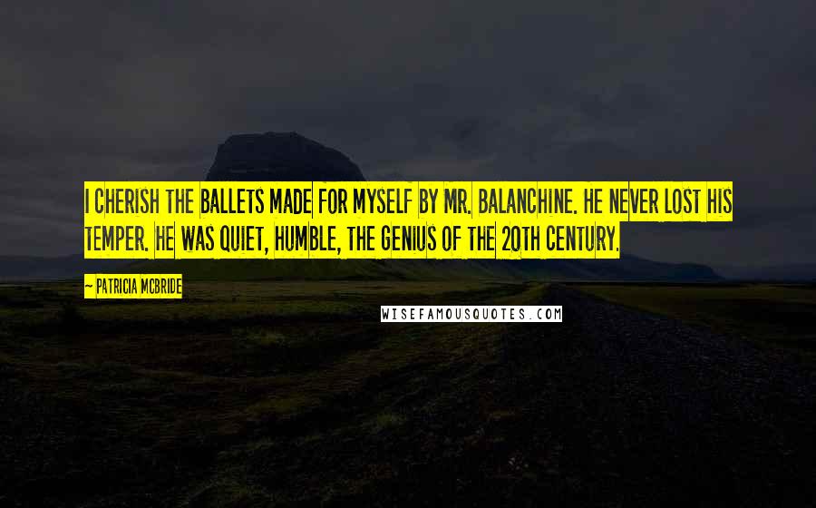 Patricia McBride Quotes: I cherish the ballets made for myself by Mr. Balanchine. He never lost his temper. He was quiet, humble, the genius of the 20th century.