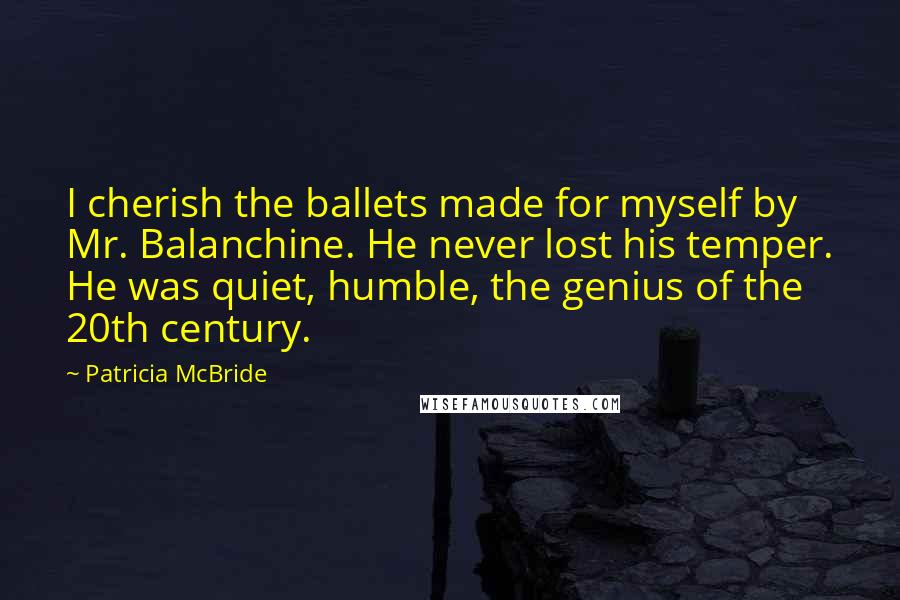 Patricia McBride Quotes: I cherish the ballets made for myself by Mr. Balanchine. He never lost his temper. He was quiet, humble, the genius of the 20th century.