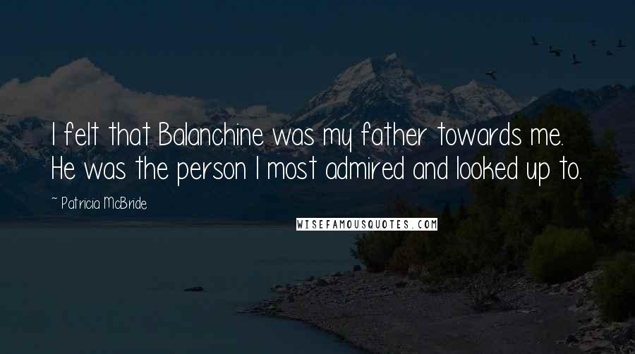 Patricia McBride Quotes: I felt that Balanchine was my father towards me. He was the person I most admired and looked up to.