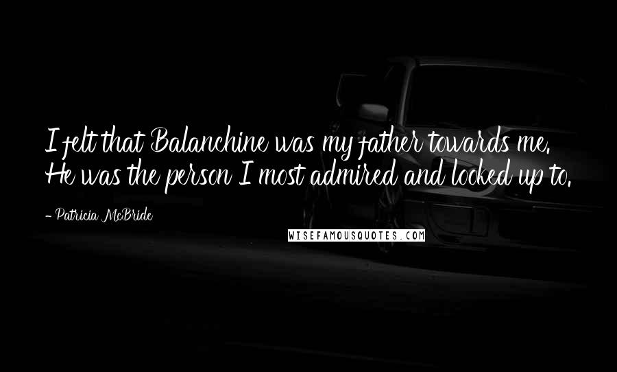 Patricia McBride Quotes: I felt that Balanchine was my father towards me. He was the person I most admired and looked up to.