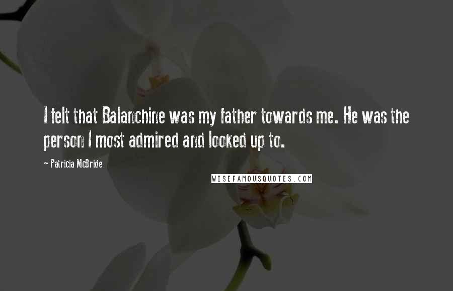 Patricia McBride Quotes: I felt that Balanchine was my father towards me. He was the person I most admired and looked up to.