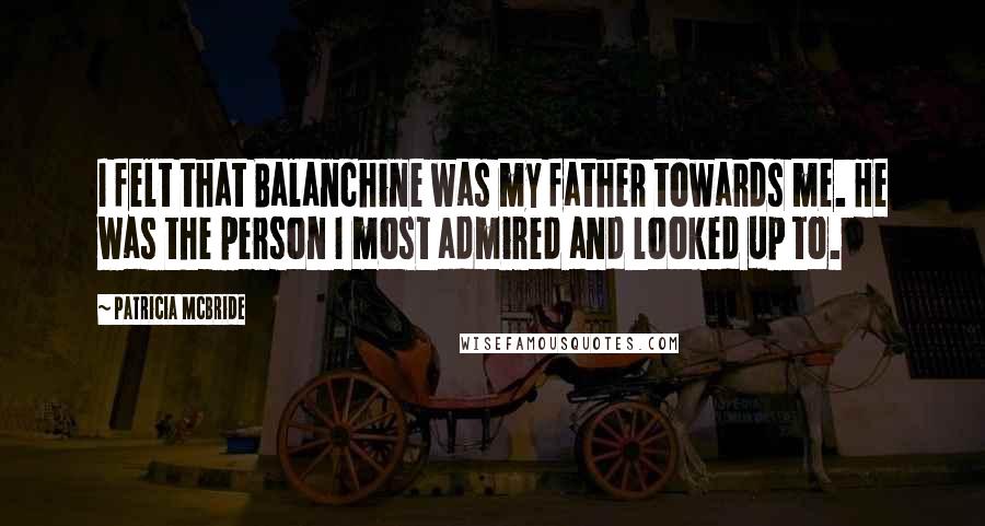 Patricia McBride Quotes: I felt that Balanchine was my father towards me. He was the person I most admired and looked up to.
