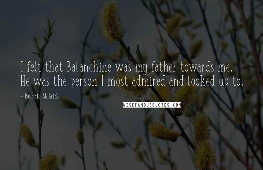 Patricia McBride Quotes: I felt that Balanchine was my father towards me. He was the person I most admired and looked up to.