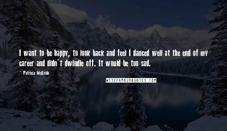 Patricia McBride Quotes: I want to be happy, to look back and feel I danced well at the end of my career and didn't dwindle off. It would be too sad.