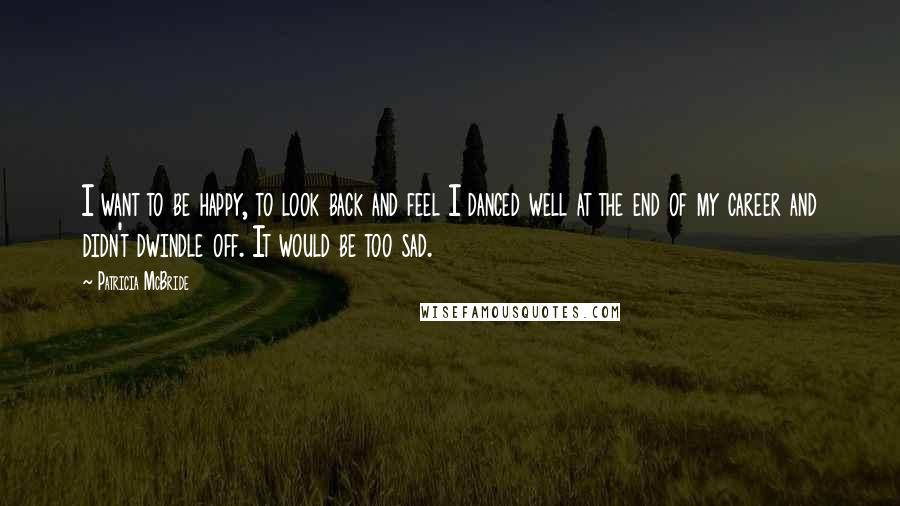 Patricia McBride Quotes: I want to be happy, to look back and feel I danced well at the end of my career and didn't dwindle off. It would be too sad.
