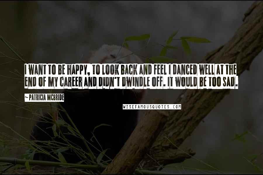 Patricia McBride Quotes: I want to be happy, to look back and feel I danced well at the end of my career and didn't dwindle off. It would be too sad.