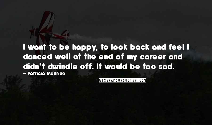 Patricia McBride Quotes: I want to be happy, to look back and feel I danced well at the end of my career and didn't dwindle off. It would be too sad.