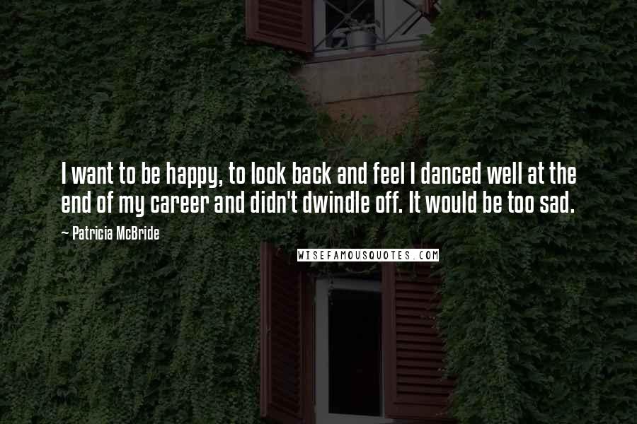 Patricia McBride Quotes: I want to be happy, to look back and feel I danced well at the end of my career and didn't dwindle off. It would be too sad.
