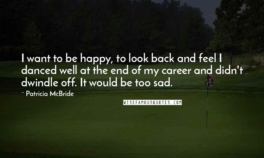 Patricia McBride Quotes: I want to be happy, to look back and feel I danced well at the end of my career and didn't dwindle off. It would be too sad.