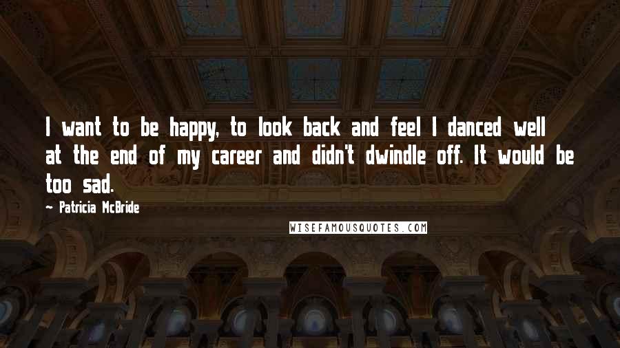 Patricia McBride Quotes: I want to be happy, to look back and feel I danced well at the end of my career and didn't dwindle off. It would be too sad.