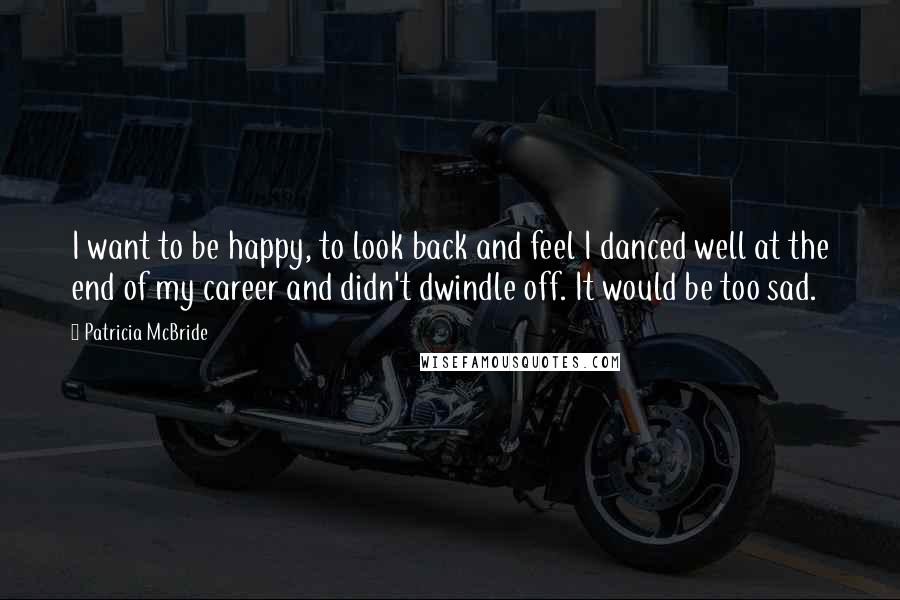 Patricia McBride Quotes: I want to be happy, to look back and feel I danced well at the end of my career and didn't dwindle off. It would be too sad.